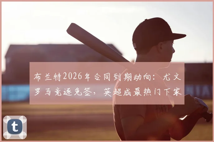 布兰特2026年合同到期动向:尤文罗马竞逐免签,英超成最热门下家,转会市场最新分析