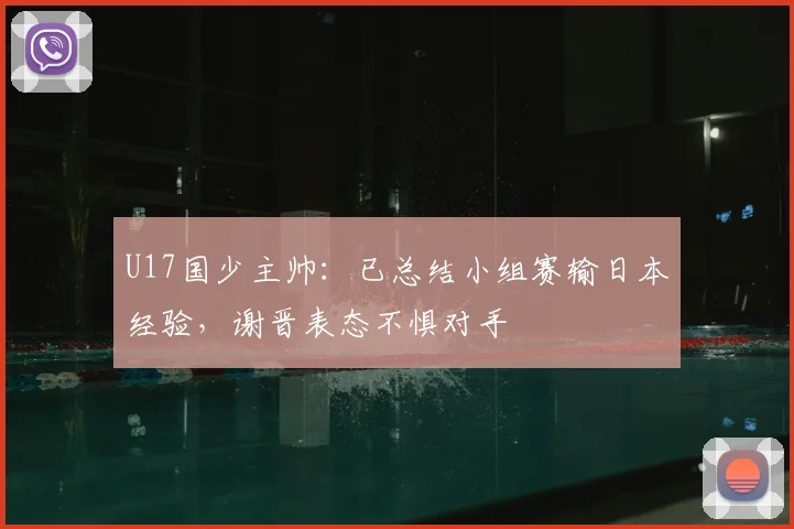U17国少主帅：已总结小组赛输日本经验，谢晋表态不惧对手