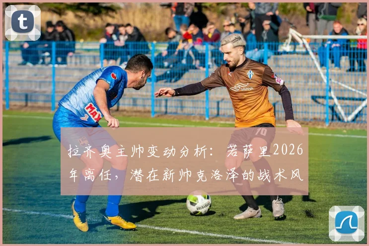 拉齐奥主帅变动分析:若萨里2026年离任,潜在新帅克洛泽的战术风格与执教前景展望