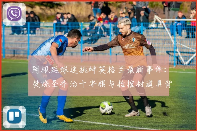 阿根廷球迷挑衅英格兰最新事件：焚烧圣乔治十字旗与抬棺材道具背后的足球世仇解析