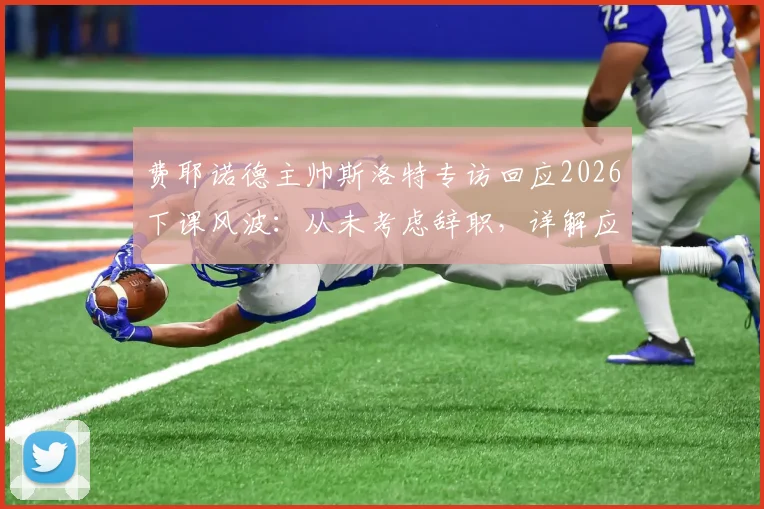 费耶诺德主帅斯洛特专访回应2026下课风波：从未考虑辞职，详解应对批评与未来规划
