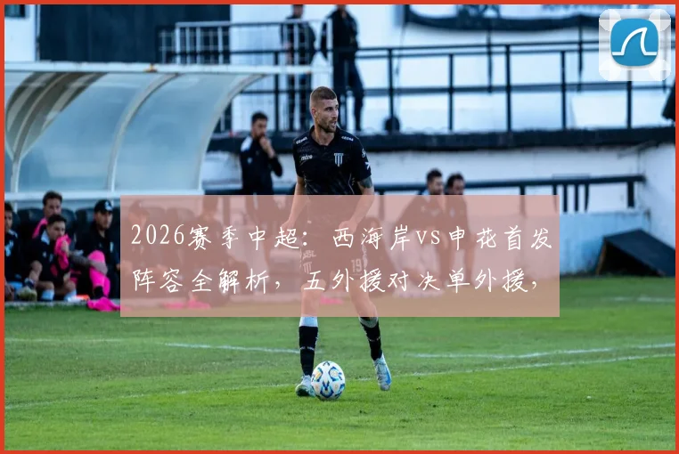 2026赛季中超：西海岸vs申花首发阵容全解析，五外援对决单外援，戴伟浚拉唐谁能主宰比赛