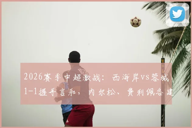 2026赛季中超激战：西海岸vs蓉城1-1握手言和，内尔松、费利佩各建一功，焦点判罚引热议
