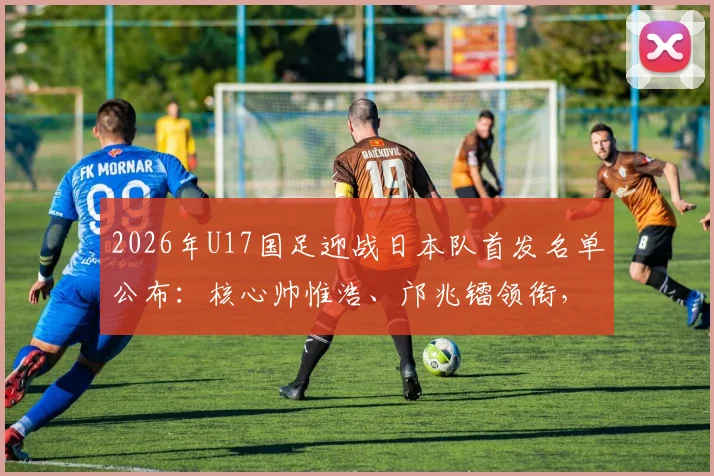 2026年U17国足迎战日本队首发名单公布:核心帅惟浩、邝兆镭领衔,万项入围阵容解析