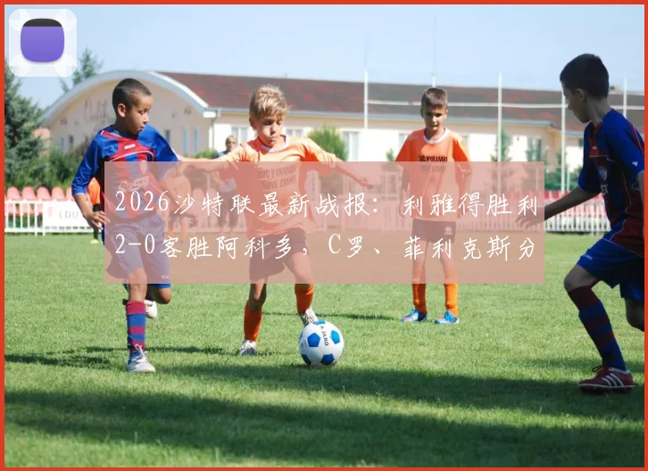 2026沙特联最新战报:利雅得胜利2-0客胜阿科多,C罗、菲利克斯分别破门,附全场精华回放与积分榜排名解读