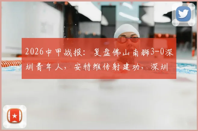 2026中甲战报:复盘佛山南狮3-0深圳青年人,安特维传射建功,深圳防线问题凸显(附最新积分榜)