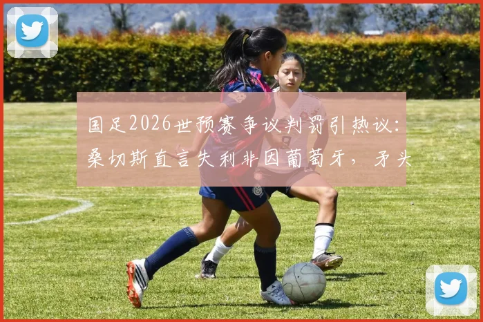 国足2026世预赛争议判罚引热议：桑切斯直言失利非因葡萄牙，矛头直指裁判标准不一