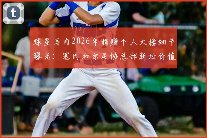 球星马内2026年捐赠个人大楼细节曝光:塞内加尔足协总部新址价值与背后原因全解析