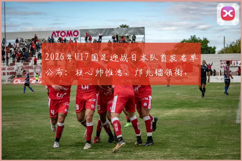 2026年U17国足迎战日本队首发名单公布：核心帅惟浩、邝兆镭领衔，万项入围阵容解析
