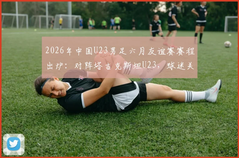 2026年中国U23男足六月友谊赛赛程出炉：对阵塔吉克斯坦U23，球迷关注热身效果与阵容选择