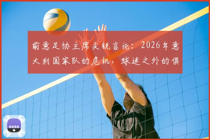前意足协主席尖锐言论:2026年意大利国家队的危机,球迷之外的俱乐部只考虑自己利益