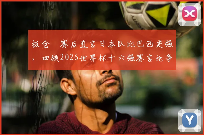 板仓滉赛后直言日本队比巴西更强,回顾2026世界杯十六强赛言论争议