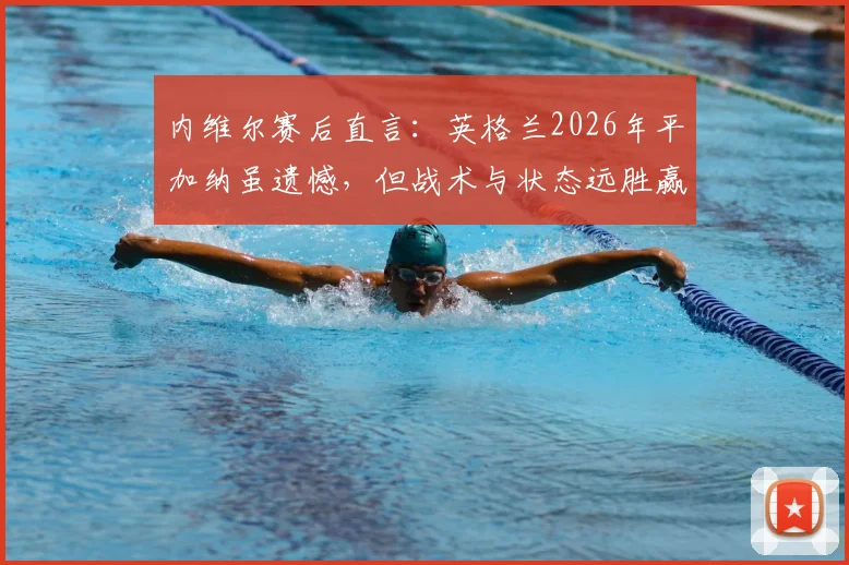 内维尔赛后直言:英格兰2026年平加纳虽遗憾,但战术与状态远胜赢克罗地亚一战