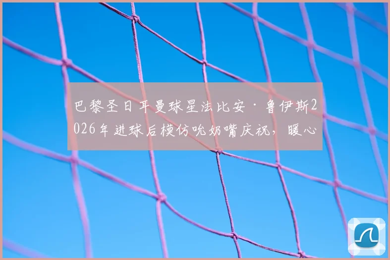 巴黎圣日耳曼球星法比安·鲁伊斯2026年进球后模仿吮奶嘴庆祝，暖心揭秘其“家中有喜”的私人故事